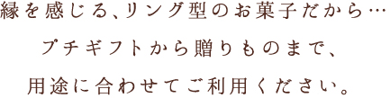 縁を感じる、リング型のお菓子だから…プチギフトから贈りものまで、用途に合わせてご利用ください。